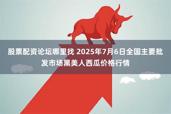 股票配资论坛哪里找 2025年7月6日全国主要批发市场黑美人西瓜价格行情