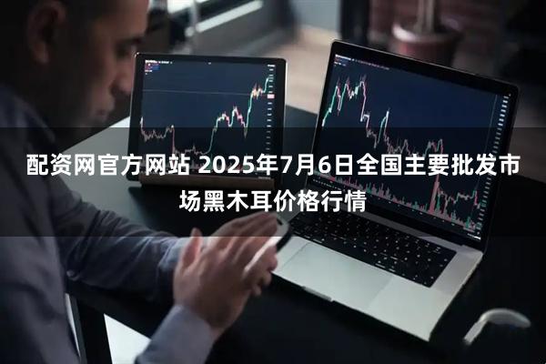 配资网官方网站 2025年7月6日全国主要批发市场黑木耳价格行情