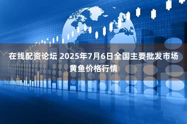 在线配资论坛 2025年7月6日全国主要批发市场黄鱼价格行情
