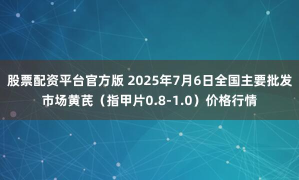 股票配资平台官方版 2025年7月6日全国主要批发市场黄芪（指甲片0.8-1.0）价格行情