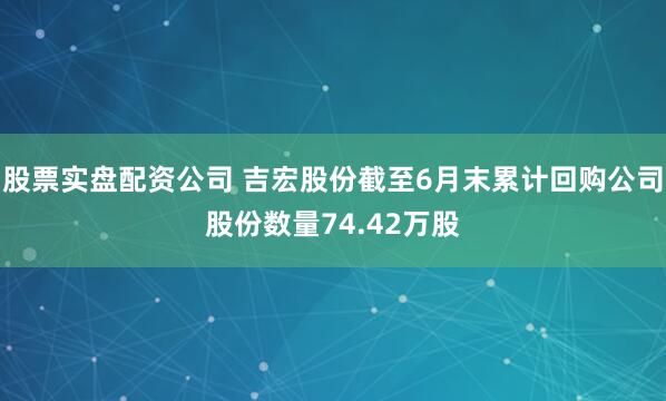 股票实盘配资公司 吉宏股份截至6月末累计回购公司股份数量74.42万股