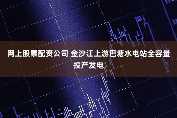 网上股票配资公司 金沙江上游巴塘水电站全容量投产发电