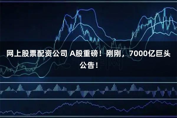 网上股票配资公司 A股重磅！刚刚，7000亿巨头公告！