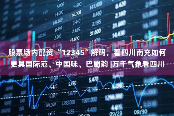 股票场内配资 “12345”解码，看四川南充如何更具国际范、中国味、巴蜀韵 |万千气象看四川