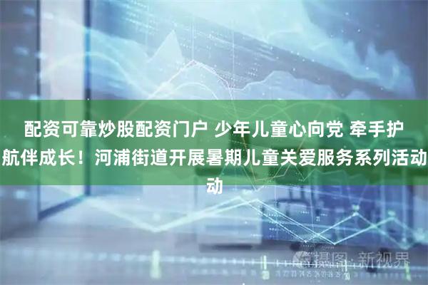 配资可靠炒股配资门户 少年儿童心向党 牵手护航伴成长！河浦街道开展暑期儿童关爱服务系列活动
