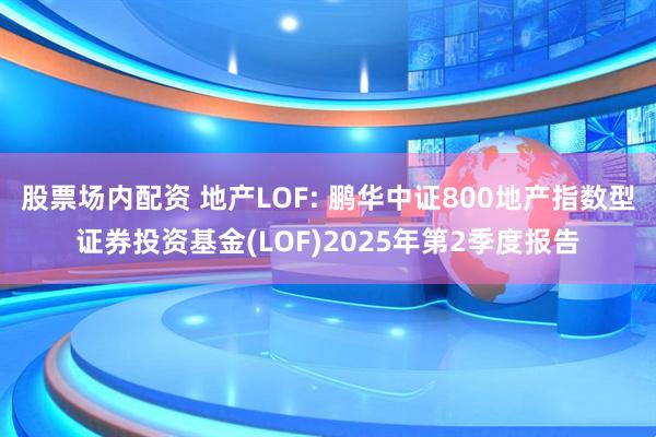 股票场内配资 地产LOF: 鹏华中证800地产指数型证券投资基金(LOF)2025年第2季度报告
