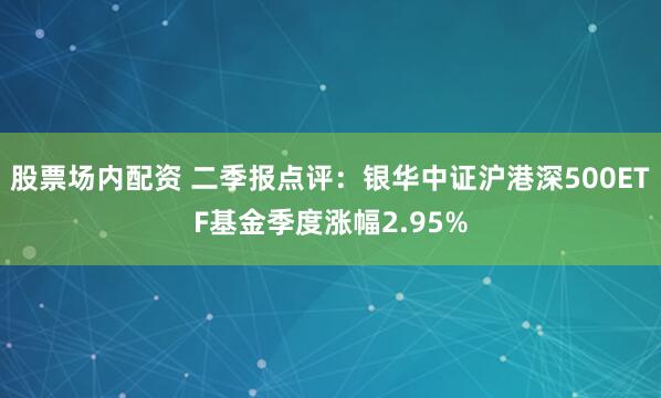 股票场内配资 二季报点评：银华中证沪港深500ETF基金季度涨幅2.95%