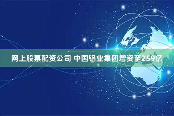 网上股票配资公司 中国铝业集团增资至259亿