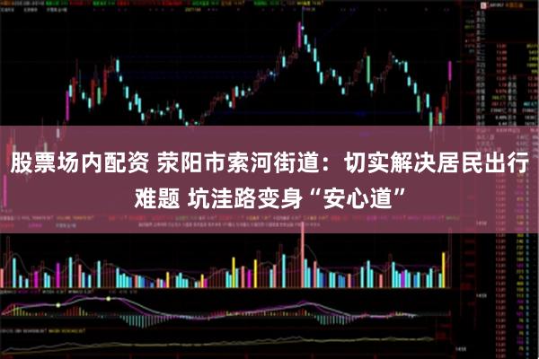股票场内配资 荥阳市索河街道：切实解决居民出行难题 坑洼路变身“安心道”