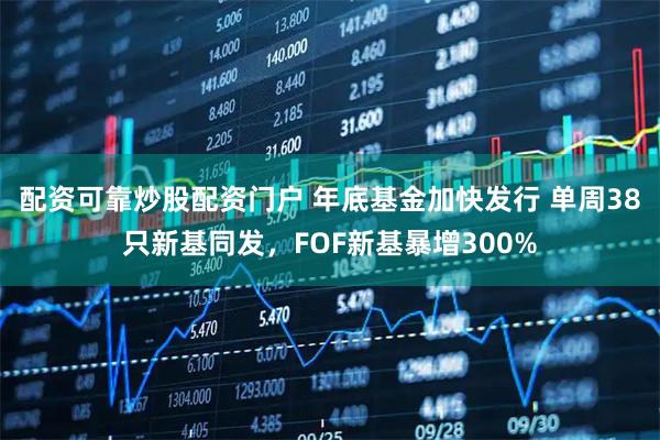 配资可靠炒股配资门户 年底基金加快发行 单周38只新基同发，FOF新基暴增300%