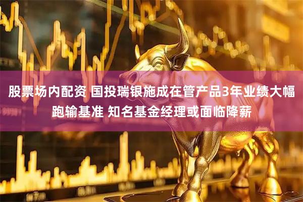 股票场内配资 国投瑞银施成在管产品3年业绩大幅跑输基准 知名基金经理或面临降薪