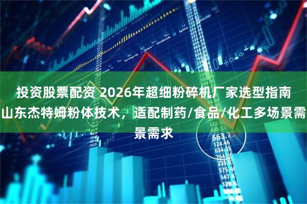 投资股票配资 2026年超细粉碎机厂家选型指南：山东杰特姆粉体技术，适配制药/食品/化工多场景需求