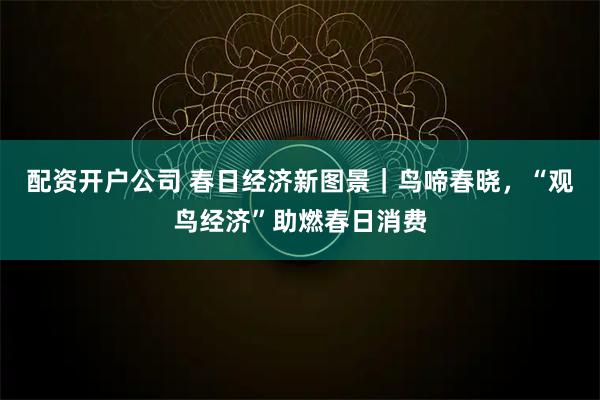 配资开户公司 春日经济新图景｜鸟啼春晓，“观鸟经济”助燃春日消费